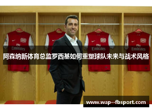 阿森纳新体育总监罗西基如何重塑球队未来与战术风格
